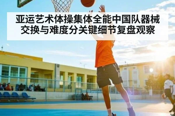 亚运艺术体操集体全能中国队器械交换与难度分关键细节复盘观察（kaiyun）