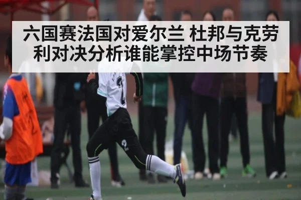 六国赛法国对爱尔兰 杜邦与克劳利对决分析谁能掌控中场节奏（kaiyun）