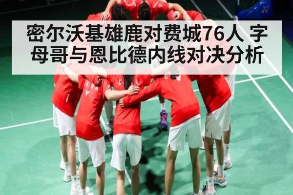 密尔沃基雄鹿对费城76人 字母哥与恩比德内线对决分析
