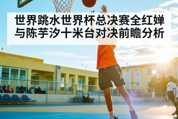 世界跳水世界杯总决赛全红婵与陈芋汐十米台对决前瞻分析(kaiyun)